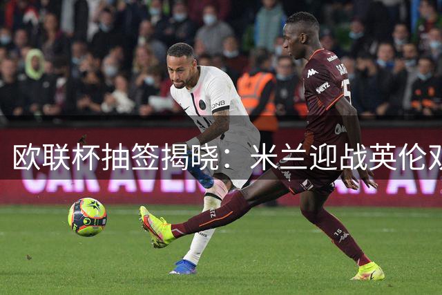 欧联杯抽签揭晓：米兰迎战英伦双雄，尤文遭遇皇家社会